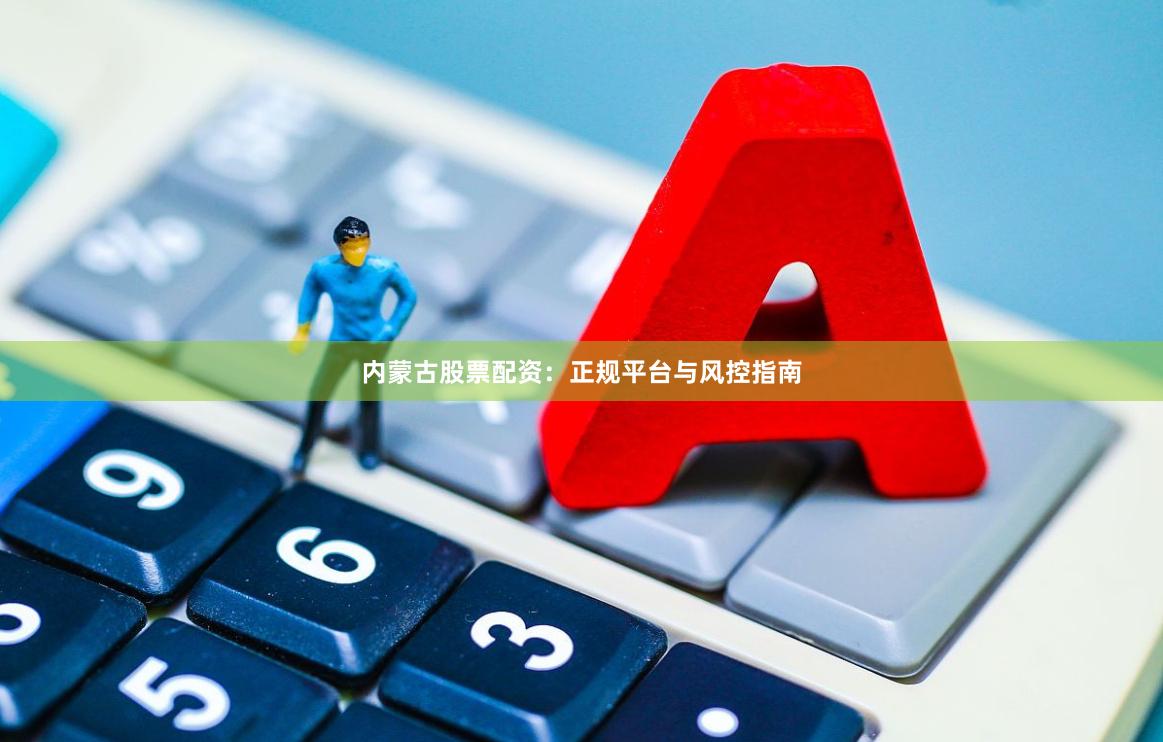 内蒙古股票配资：正规平台与风控指南